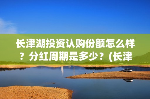 长津湖投资认购份额怎么样？分红周期是多少？(长津湖投资认购股票)