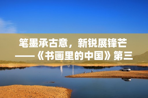 笔墨承古意，新锐展锋芒 ——《书画里的中国》第三季直播直击首届中国画博士生作品展(笔墨诗书)