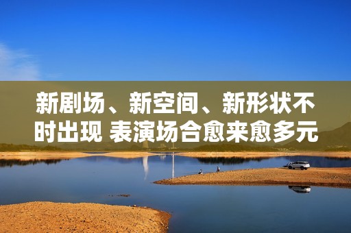 新剧场、新空间、新形状不时出现 表演场合愈来愈多元了