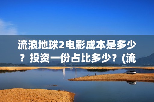 流浪地球2电影成本是多少？投资一份占比多少？(流浪地球2电影解说)