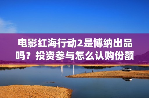 电影红海行动2是博纳出品吗？投资参与怎么认购份额？什么时候上映呢(电影红海行动2018)