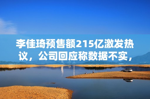 李佳琦预售额215亿激发热议，公司回应称数据不实，已发律师函