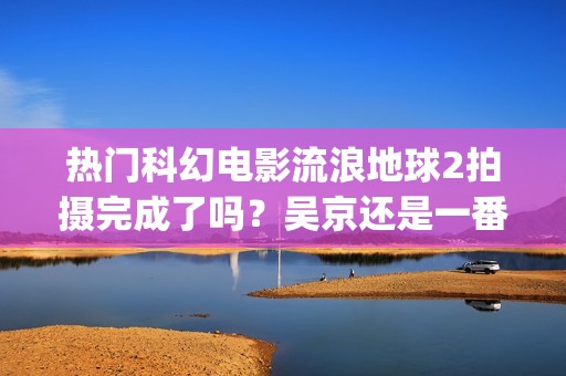热门科幻电影流浪地球2拍摄完成了吗？吴京还是一番主演吗？(热门科幻片)