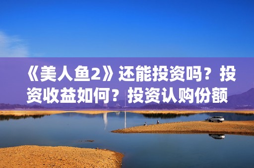 《美人鱼2》还能投资吗？投资收益如何？投资认购份额可信吗？(美人鱼2 主演)
