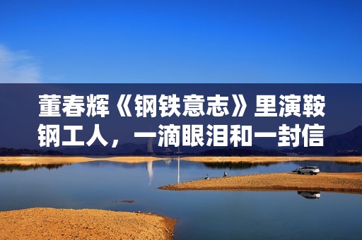 董春辉《钢铁意志》里演鞍钢工人，一滴眼泪和一封信打动观众