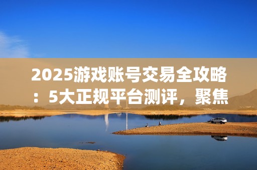 2025游戏账号交易全攻略：5大正规平台测评，聚焦安全与效率的优选指南(关于游戏账号交易是否合法)