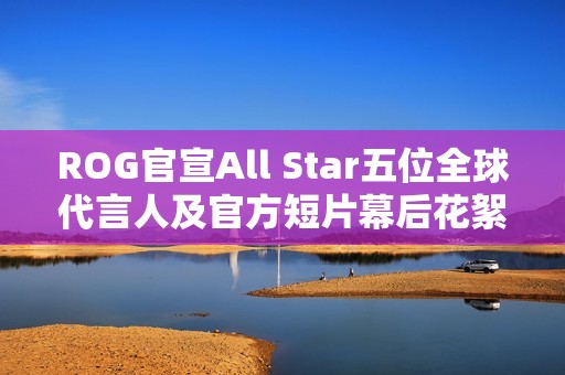 ROG官宣All Star五位全球代言人及官方短片幕后花絮
