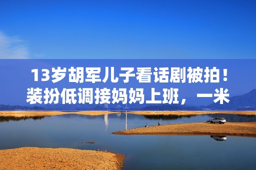 13岁胡军儿子看话剧被拍！装扮低调接妈妈上班，一米八身高太抢眼