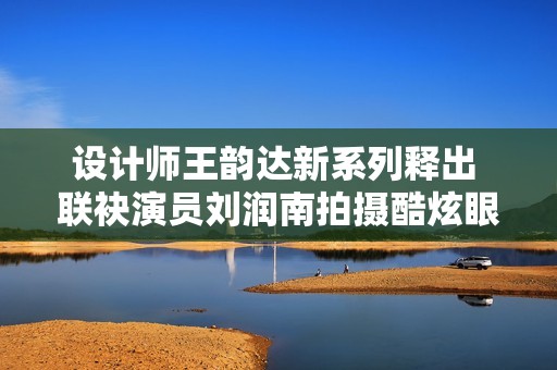 设计师王韵达新系列释出 联袂演员刘润南拍摄酷炫眼镜大片
