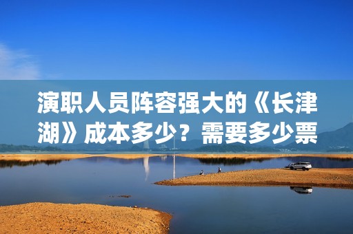 演职人员阵容强大的《长津湖》成本多少？需要多少票房才有盈利？(主演阵容)
