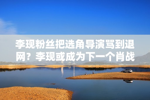 李现粉丝把选角导演骂到退网？李现或成为下一个肖战，被粉丝拖累