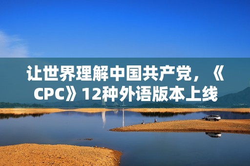 让世界理解中国共产党，《CPC》12种外语版本上线