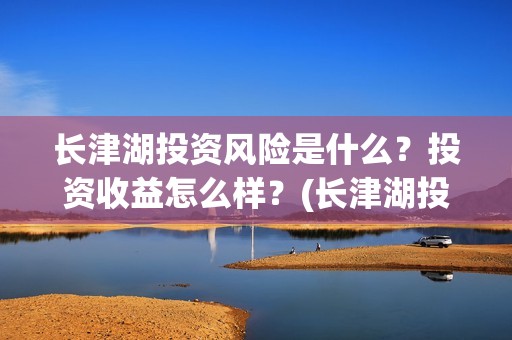长津湖投资风险是什么？投资收益怎么样？(长津湖投资的风险在哪里?)