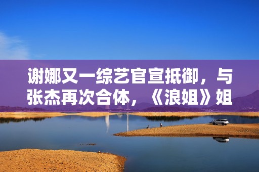 谢娜又一综艺官宣抵御，与张杰再次合体，《浪姐》姐姐也在