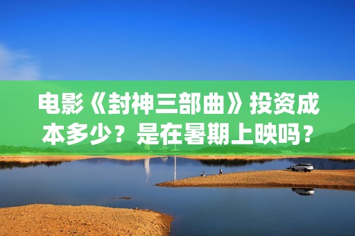 电影《封神三部曲》投资成本多少？是在暑期上映吗？(封神三部曲内部观影)