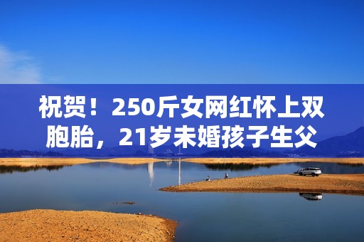 祝贺！250斤女网红怀上双胞胎，21岁未婚孩子生父遭猜想