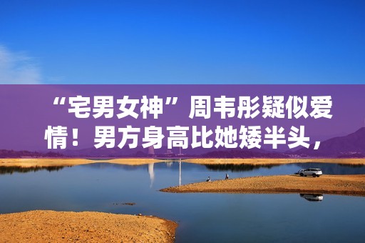 “宅男女神”周韦彤疑似爱情！男方身高比她矮半头，具有万万粉丝