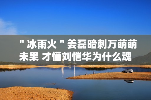 ＂冰雨火＂姜磊暗刺万萌萌未果 才懂刘恺华为什么魂不守舍