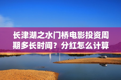 长津湖之水门桥电影投资周期多长时间？分红怎么计算？(长津湖之水门桥免费版在线观看)