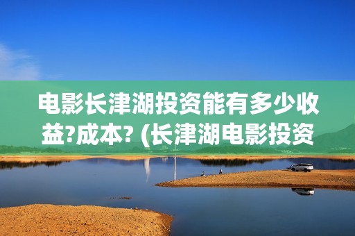 电影长津湖投资能有多少收益?成本? (长津湖电影投资几个亿)
