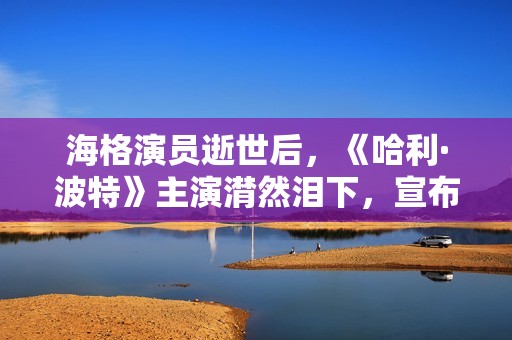 海格演员逝世后，《哈利·波特》主演潸然泪下，宣布动人声明