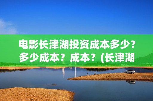 电影长津湖投资成本多少？多少成本？成本？(长津湖电影投资商)