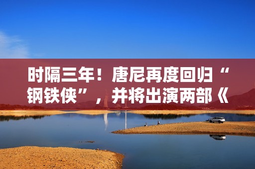 时隔三年！唐尼再度回归“钢铁侠”，并将出演两部《复仇者联盟》作品