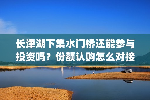 长津湖下集水门桥还能参与投资吗？份额认购怎么对接？门槛多少？(长津湖之后的战役水门桥)