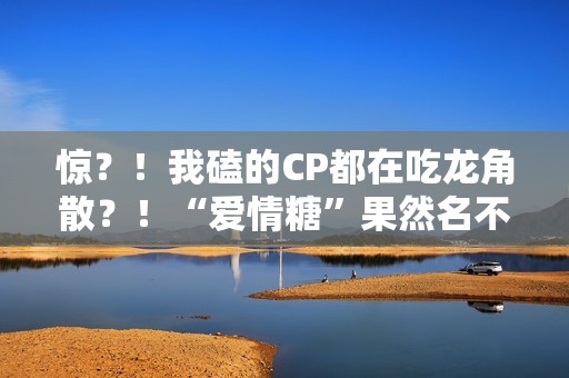 惊？！我磕的CP都在吃龙角散？！“爱情糖”果然名不虚传！