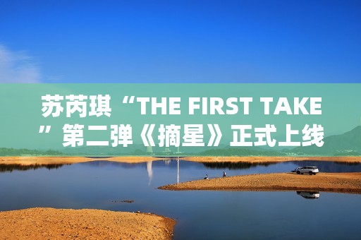 苏芮琪“THE FIRST TAKE”第二弹《摘星》正式上线,篮球出色体育赛事，高清在线收费看！