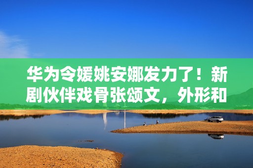 华为令媛姚安娜发力了！新剧伙伴戏骨张颂文，外形和演技使人耽忧