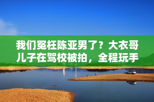 我们冤枉陈亚男了？大衣哥儿子在驾校被拍，全程玩手机不进修