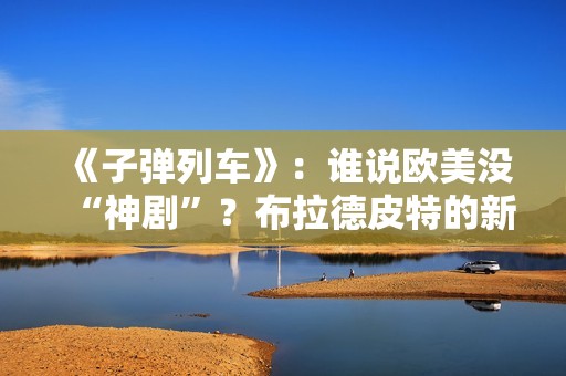 《子弹列车》：谁说欧美没“神剧”？布拉德皮特的新片第一个不服