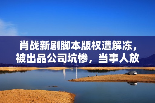 肖战新剧脚本版权遭解冻，被出品公司坑惨，当事人放话敢播就告状