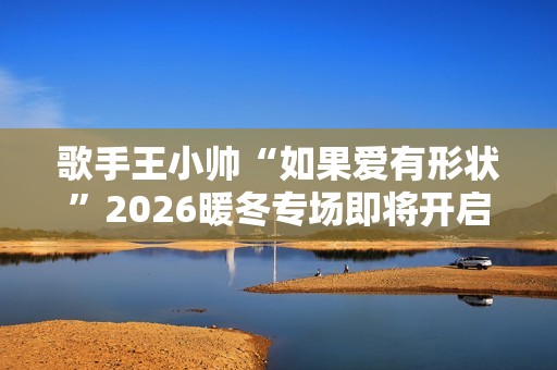 歌手王小帅“如果爱有形状”2026暖冬专场即将开启 歌单升级令人期待