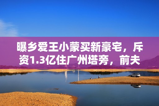 曝乡爱王小蒙买新豪宅，斥资1.3亿住广州塔旁，前夫入狱独养俩娃