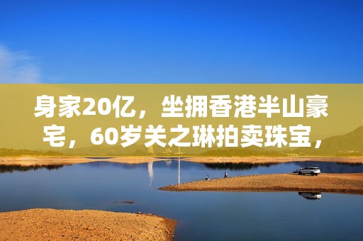 身家20亿，坐拥香港半山豪宅，60岁关之琳拍卖珠宝，不再憧憬恋爱