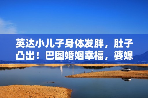 英达小儿子身体发胖，肚子凸出！巴图婚姻幸福，婆媳关系似姐妹