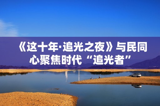 《这十年·追光之夜》与民同心聚焦时代“追光者”