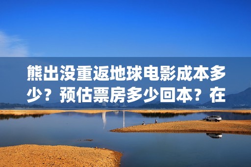 熊出没重返地球电影成本多少？预估票房多少回本？在哪投资？(熊出没重返地球日语)