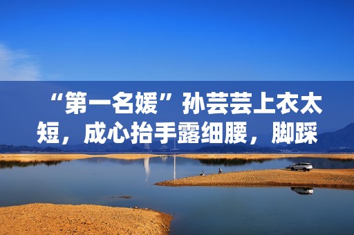 “第一名媛”孙芸芸上衣太短，成心抬手露细腰，脚踩一双7千拖鞋