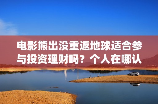 电影熊出没重返地球适合参与投资理财吗？个人在哪认购份额？(电影熊出没重返地球在线播放)