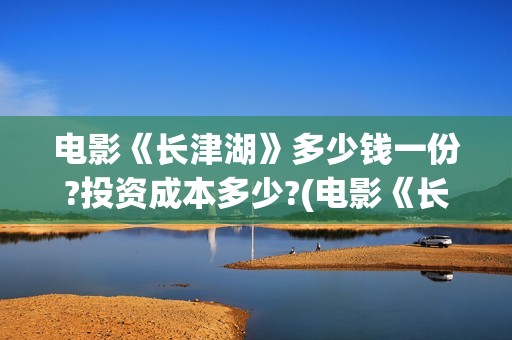 电影《长津湖》多少钱一份?投资成本多少?(电影《长津湖》第2部)