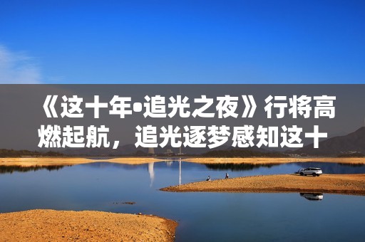 《这十年•追光之夜》行将高燃起航，追光逐梦感知这十年开展