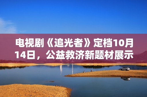 电视剧《追光者》定档10月14日，公益救济新题材展示现代青年的热血与正能量