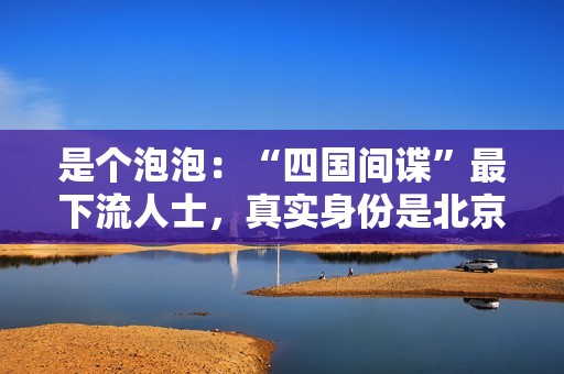 是个泡泡：“四国间谍”最下流人士，真实身份是北京富二代？