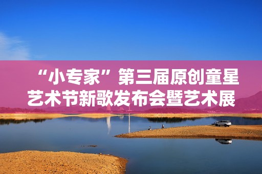 “小专家”第三届原创童星艺术节新歌发布会暨艺术展演活动隆重举行