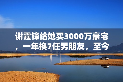 谢霆锋给她买3000万豪宅，一年换7任男朋友，至今独身只身让谢霆锋养着