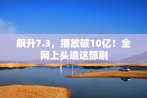 飙升7.3，播放破10亿！全网上头追这部剧