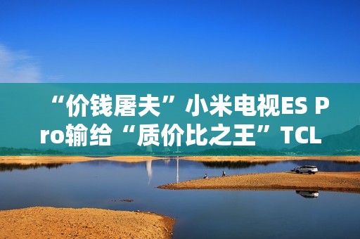 “价钱屠夫”小米电视ES Pro输给“质价比之王”TCL V8G